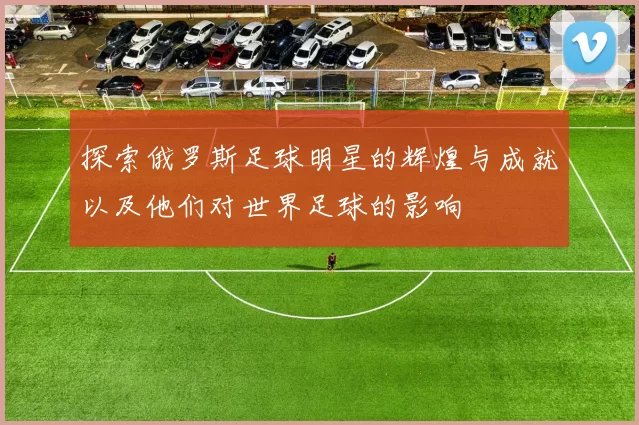 探索俄罗斯足球明星的辉煌与成就以及他们对世界足球的影响