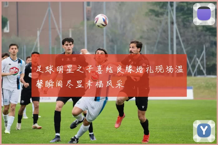 足球明星之子喜结良缘婚礼现场温馨瞬间尽显幸福风采