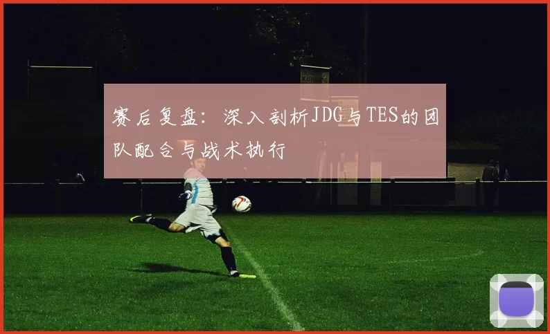 赛后复盘：深入剖析JDG与TES的团队配合与战术执行