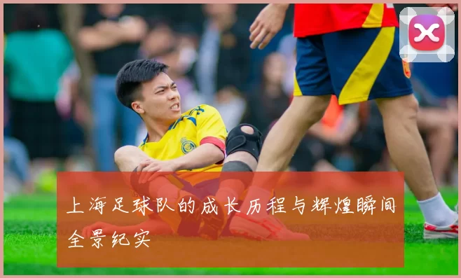 上海足球队的成长历程与辉煌瞬间全景纪实