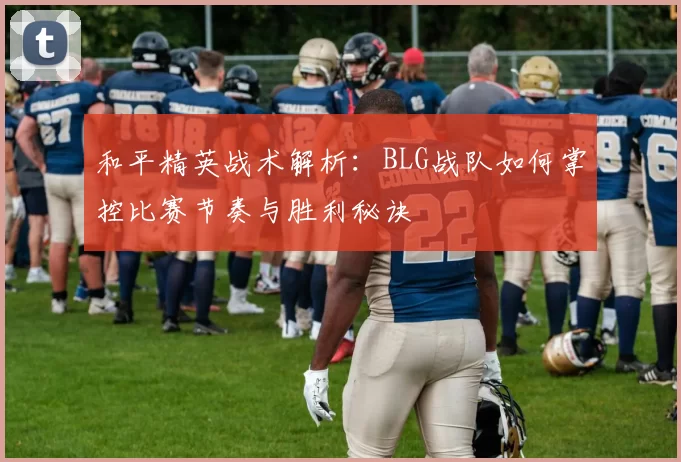和平精英战术解析：BLG战队如何掌控比赛节奏与胜利秘诀