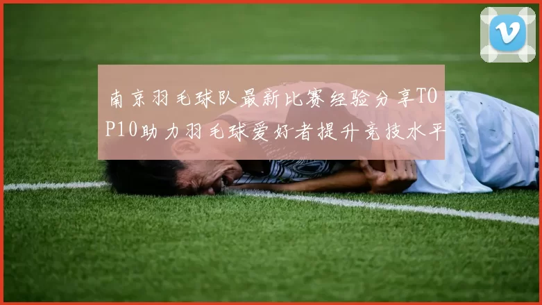 南京羽毛球队最新比赛经验分享TOP10助力羽毛球爱好者提升竞技水平