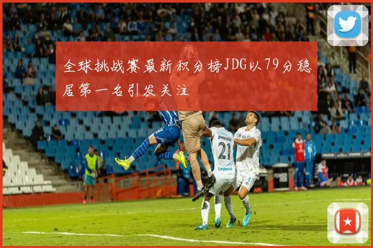 全球挑战赛最新积分榜JDG以79分稳居第一名引发关注