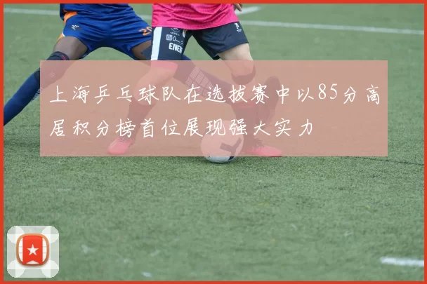 上海乒乓球队在选拔赛中以85分高居积分榜首位展现强大实力