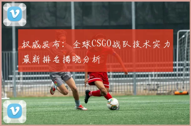权威发布：全球CSGO战队技术实力最新排名揭晓分析