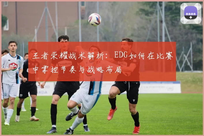 王者荣耀战术解析：EDG如何在比赛中掌控节奏与战略布局