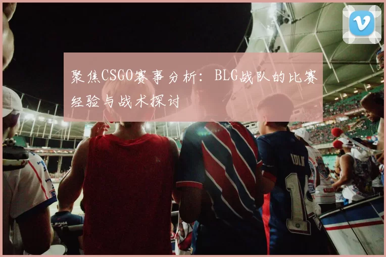 聚焦CSGO赛事分析：BLG战队的比赛经验与战术探讨