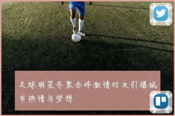 足球明星齐聚赤峰激情对决引爆城市热情与梦想