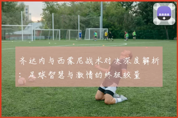 齐达内与西蒙尼战术对决深度解析：足球智慧与激情的终极较量