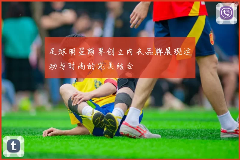足球明星跨界创立内衣品牌展现运动与时尚的完美结合