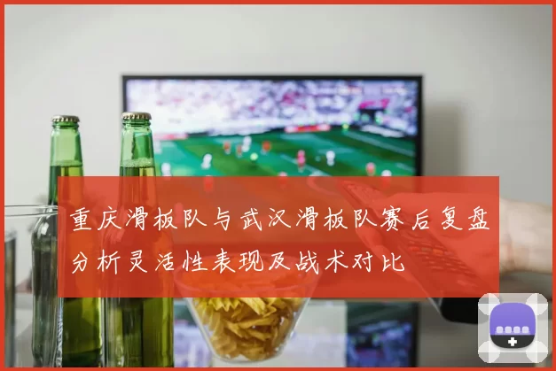 重庆滑板队与武汉滑板队赛后复盘分析灵活性表现及战术对比