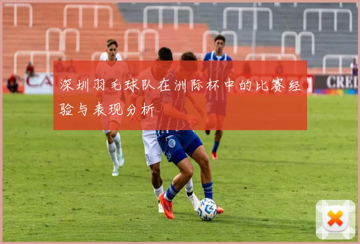 深圳羽毛球队在洲际杯中的比赛经验与表现分析