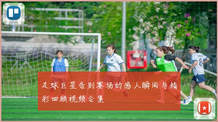 足球巨星告别赛场的感人瞬间与精彩回顾视频合集