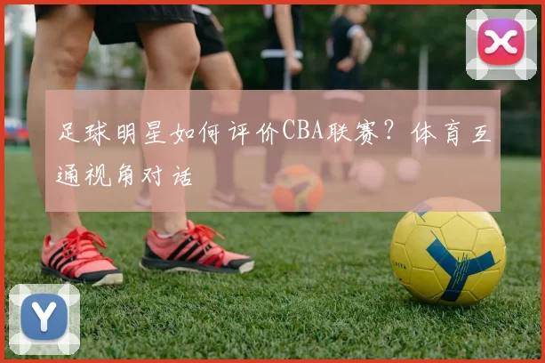 足球明星如何评价CBA联赛？体育互通视角对话
