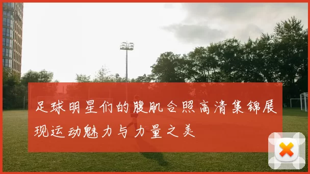 足球明星们的腹肌合照高清集锦展现运动魅力与力量之美