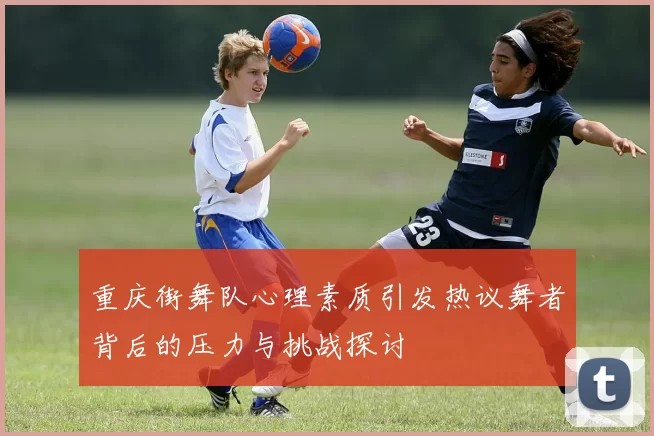 重庆街舞队心理素质引发热议舞者背后的压力与挑战探讨