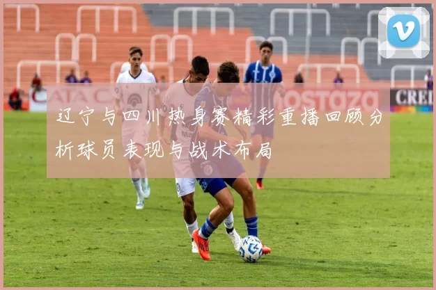 辽宁与四川热身赛精彩重播回顾分析球员表现与战术布局